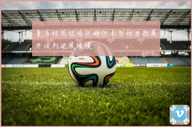 皇马对恩佐感兴趣但未与切尔西展开谈判进展缓慢