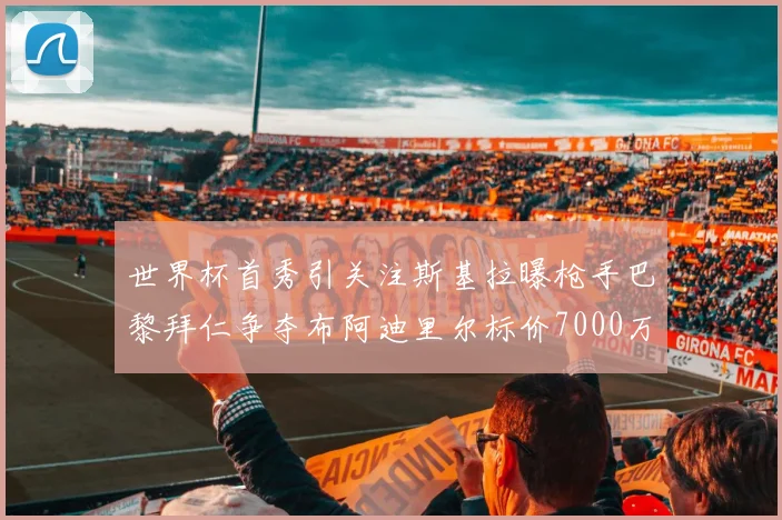 世界杯首秀引关注斯基拉曝枪手巴黎拜仁争夺布阿迪里尔标价7000万欧元