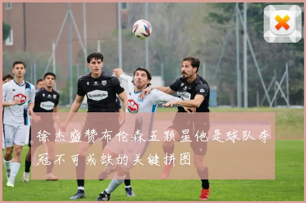 徐杰盛赞布伦森五颗星他是球队夺冠不可或缺的关键拼图