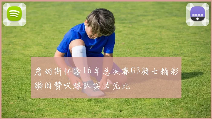 詹姆斯怀念16年总决赛G3骑士精彩瞬间赞叹球队实力无比