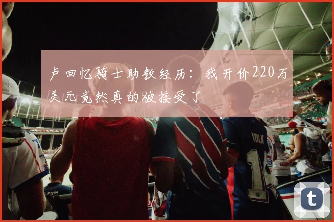 卢回忆骑士助教经历：我开价220万美元竟然真的被接受了