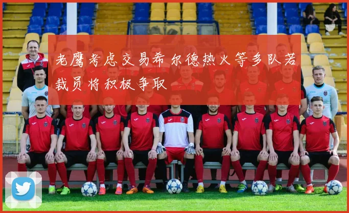 老鹰考虑交易希尔德热火等多队若裁员将积极争取