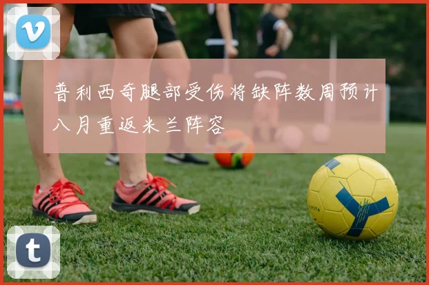 普利西奇腿部受伤将缺阵数周预计八月重返米兰阵容