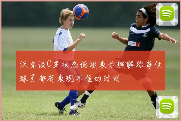 沃克谈C罗状态低迷表示理解称每位球员都有表现不佳的时刻