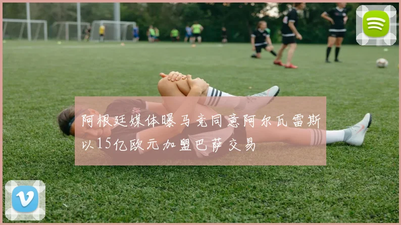 阿根廷媒体曝马竞同意阿尔瓦雷斯以15亿欧元加盟巴萨交易