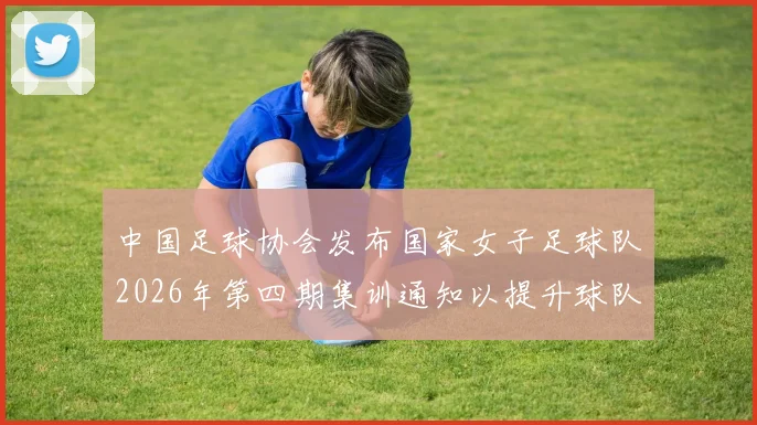 中国足球协会发布国家女子足球队2026年第四期集训通知以提升球队实力和备战水平