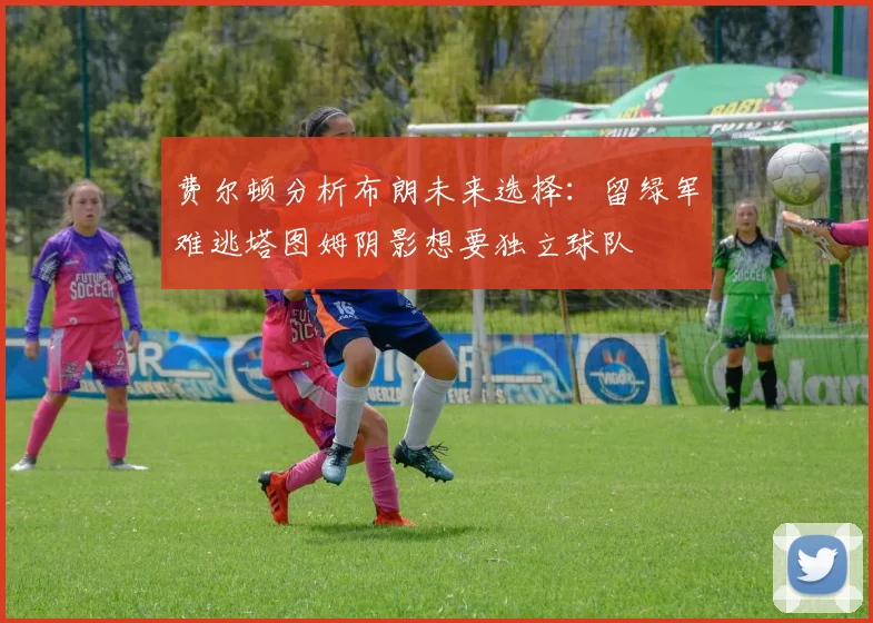 费尔顿分析布朗未来选择：留绿军难逃塔图姆阴影想要独立球队