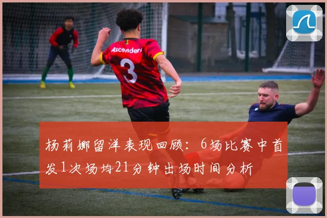 杨莉娜留洋表现回顾：6场比赛中首发1次场均21分钟出场时间分析