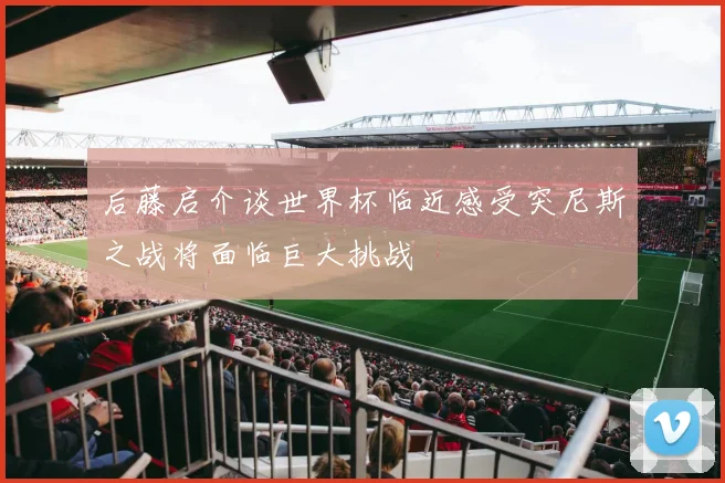 后藤启介谈世界杯临近感受突尼斯之战将面临巨大挑战