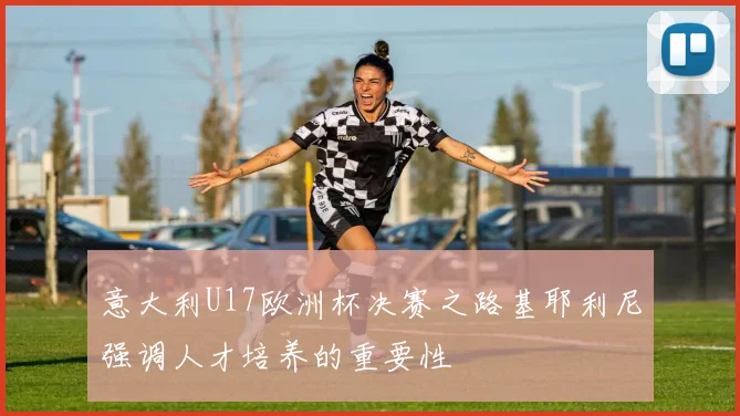 意大利U17欧洲杯决赛之路基耶利尼强调人才培养的重要性