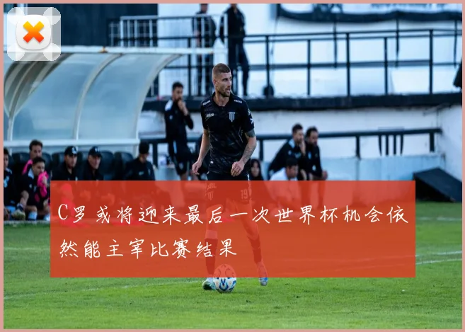 C罗或将迎来最后一次世界杯机会依然能主宰比赛结果