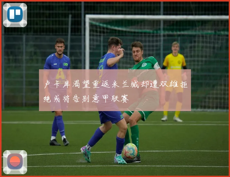 卢卡库渴望重返米兰城却遭双雄拒绝或将告别意甲联赛