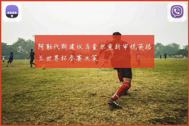 阿勒代斯建议马奎尔重新审视英格兰世界杯参赛决策