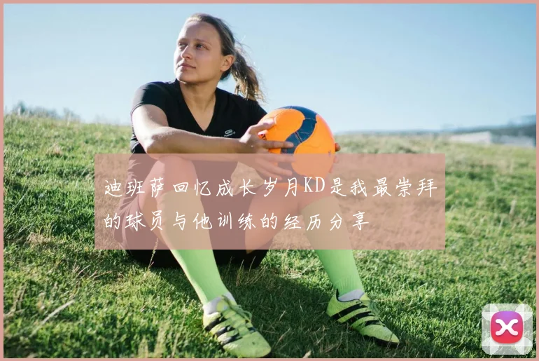 迪班萨回忆成长岁月KD是我最崇拜的球员与他训练的经历分享