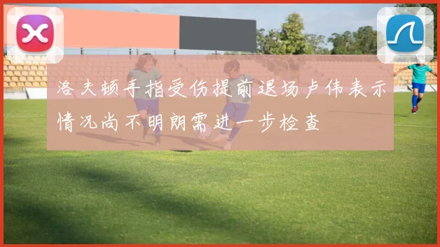 洛夫顿手指受伤提前退场卢伟表示情况尚不明朗需进一步检查