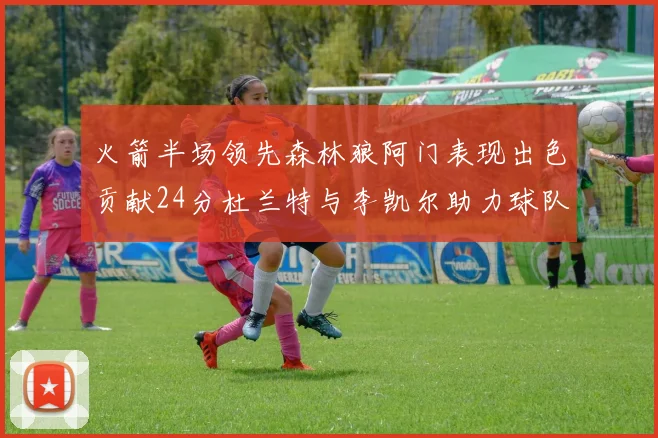 火箭半场领先森林狼阿门表现出色贡献24分杜兰特与李凯尔助力球队奋战