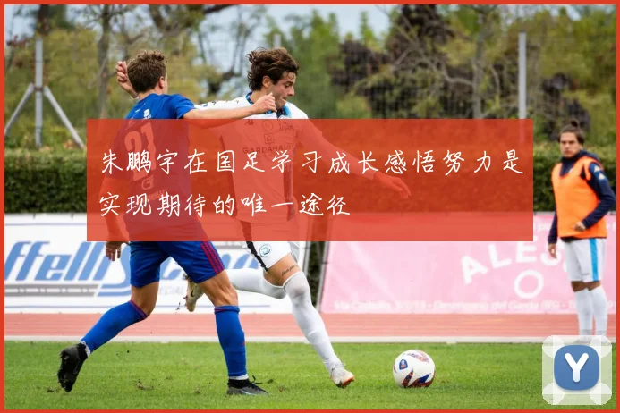 朱鹏宇在国足学习成长感悟努力是实现期待的唯一途径