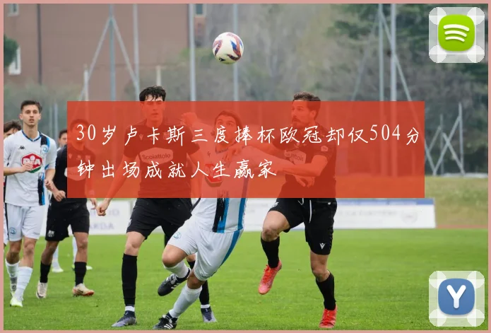 30岁卢卡斯三度捧杯欧冠却仅504分钟出场成就人生赢家