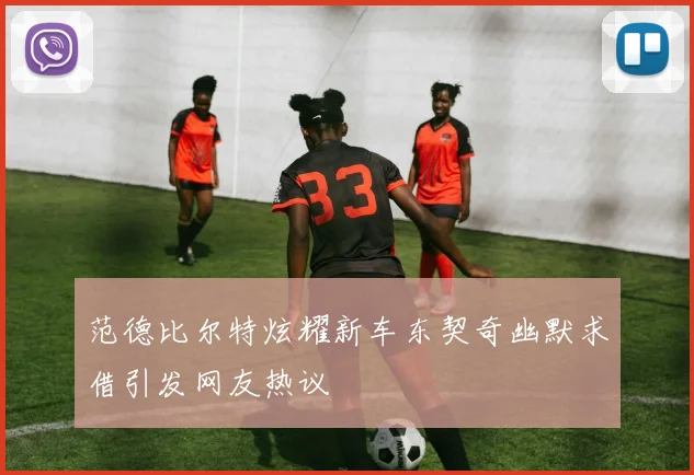 范德比尔特炫耀新车东契奇幽默求借引发网友热议