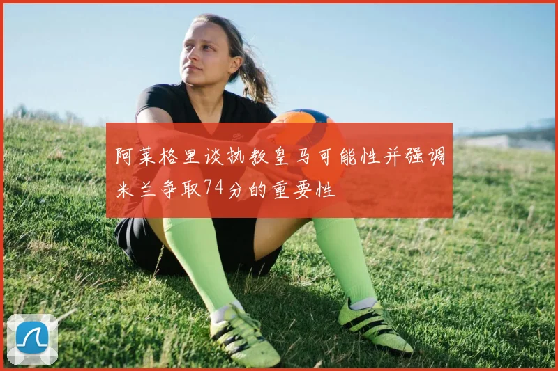 阿莱格里谈执教皇马可能性并强调米兰争取74分的重要性