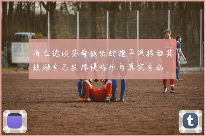 海兰德谈芬奇教练的指导风格称其鼓励自己发挥侵略性与真实自我